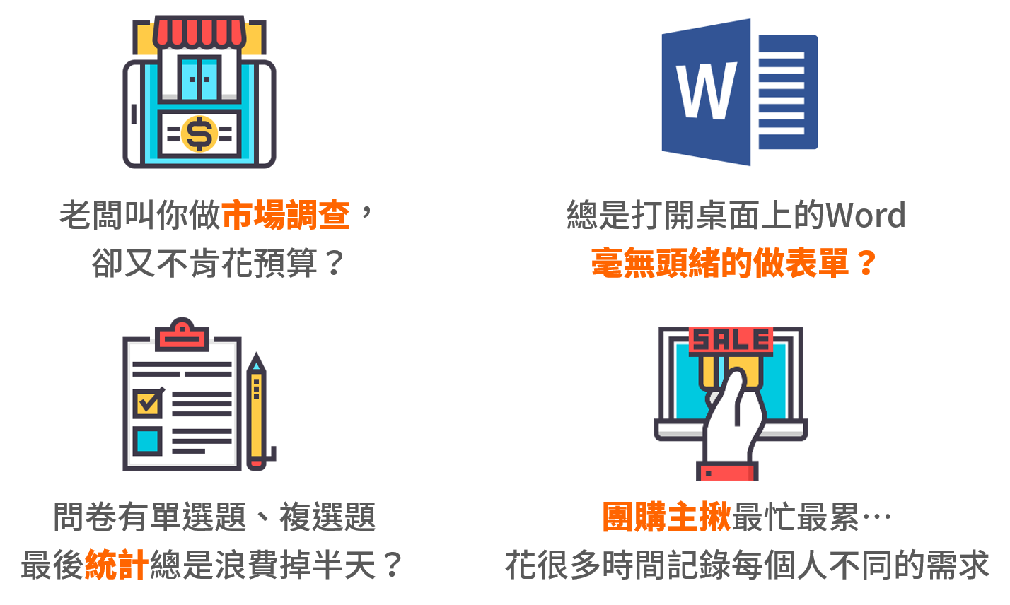 老闆叫你做市場調查，
卻又不肯花預算？總是打開桌面上的Word
毫無頭緒的做表單？問卷有單選題、複選題
最後統計總是浪費掉半天？團購主揪最忙最累…
花很多時間記錄每個人不同的需求