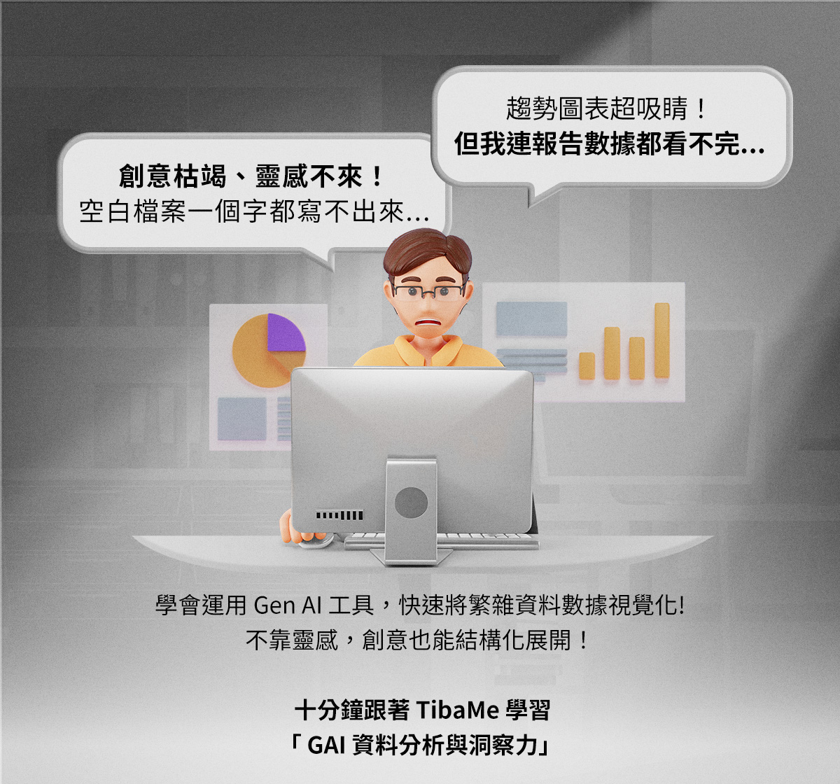 趨勢圖表超吸睛！但我連報告數據都看不完... 創意枯竭、靈感不來！空白檔案一個字都寫不出來...  學會運用Gen AI工具，快速將繁雜資料數據視覺化 不靠靈感，創意也能結構化展開！  十分鐘跟著TibaMe學習用「 GAI資料分析與洞察力」